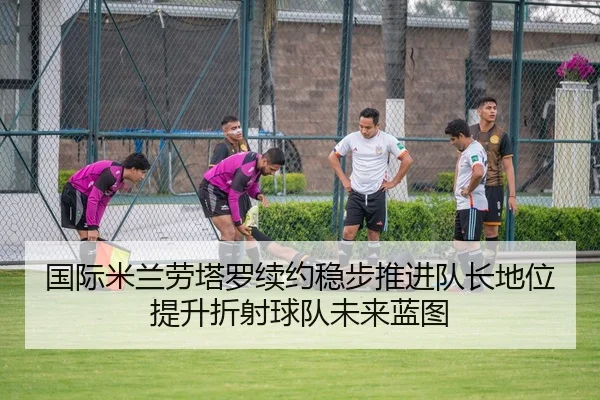国际米兰劳塔罗续约稳步推进队长地位提升折射球队未来蓝图