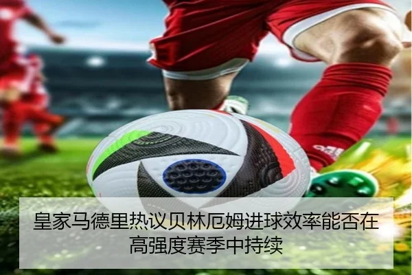 皇家马德里热议贝林厄姆进球效率能否在高强度赛季中持续